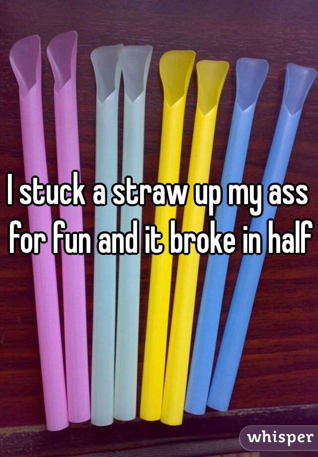 I stuck a straw up my ass for fun and it broke in half