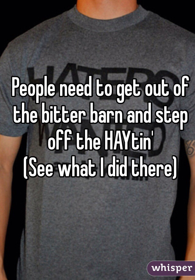 People need to get out of the bitter barn and step off the HAYtin' 
(See what I did there)