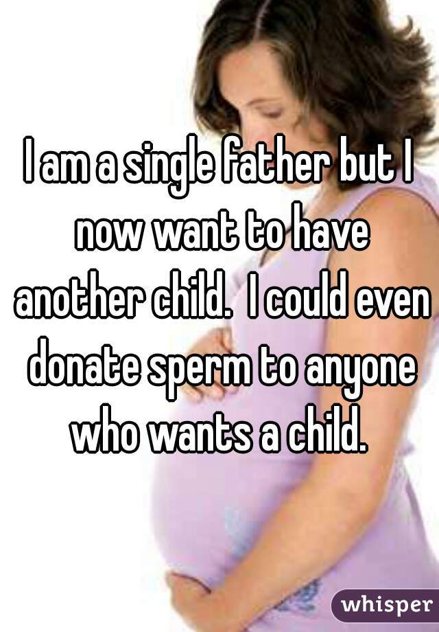 I am a single father but I now want to have another child.  I could even donate sperm to anyone who wants a child. 