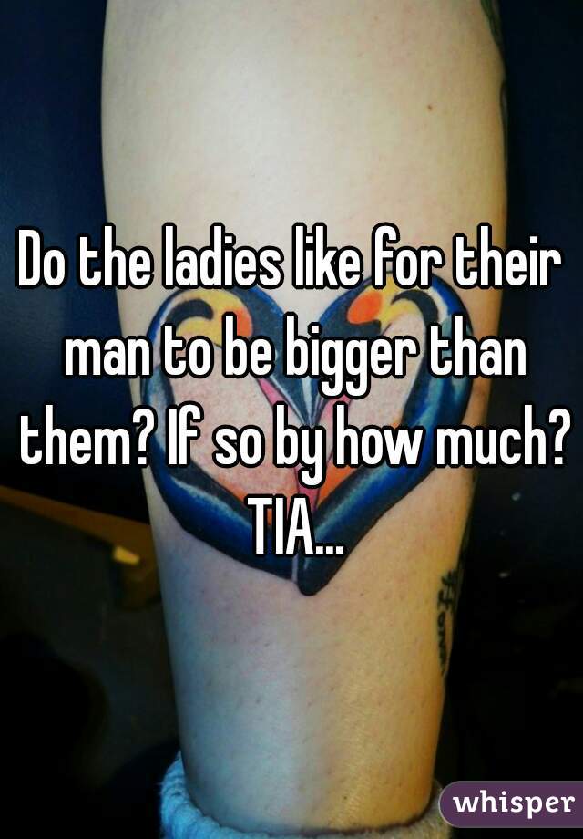 Do the ladies like for their man to be bigger than them? If so by how much? TIA...
