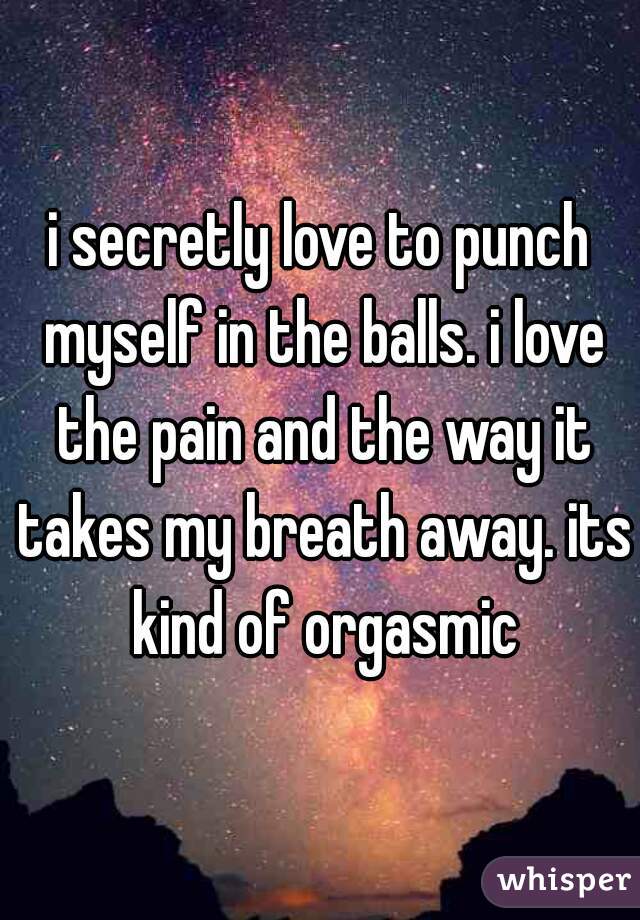 i secretly love to punch myself in the balls. i love the pain and the way it takes my breath away. its kind of orgasmic