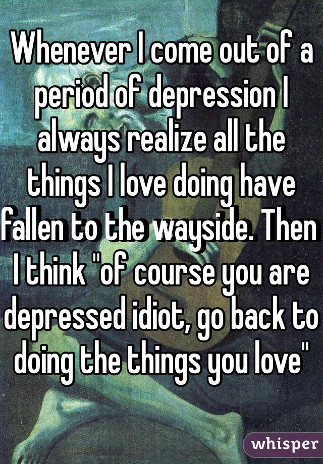 Whenever I come out of a period of depression I always realize all the things I love doing have fallen to the wayside. Then I think "of course you are depressed idiot, go back to doing the things you love" 