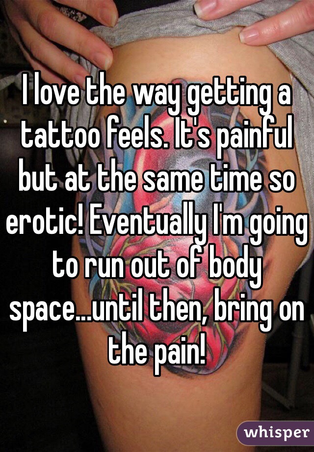 I love the way getting a tattoo feels. It's painful but at the same time so erotic! Eventually I'm going to run out of body space...until then, bring on the pain! 