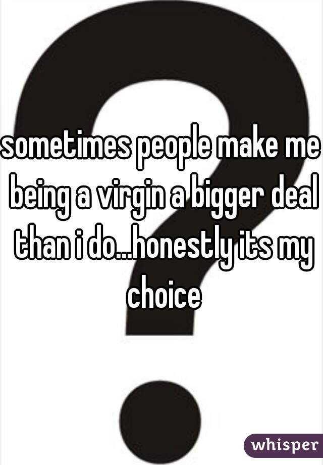 sometimes people make me being a virgin a bigger deal than i do...honestly its my choice