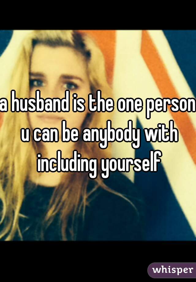 a husband is the one person u can be anybody with including yourself