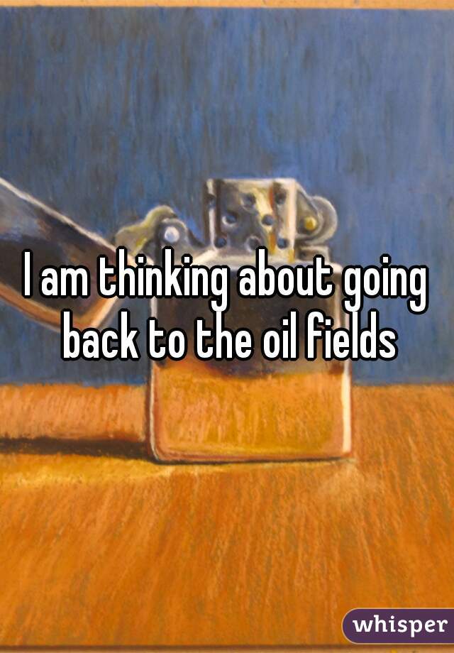 I am thinking about going back to the oil fields