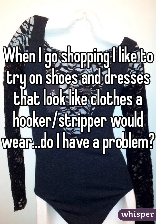 When I go shopping I like to try on shoes and dresses that look like clothes a hooker/stripper would wear...do I have a problem?