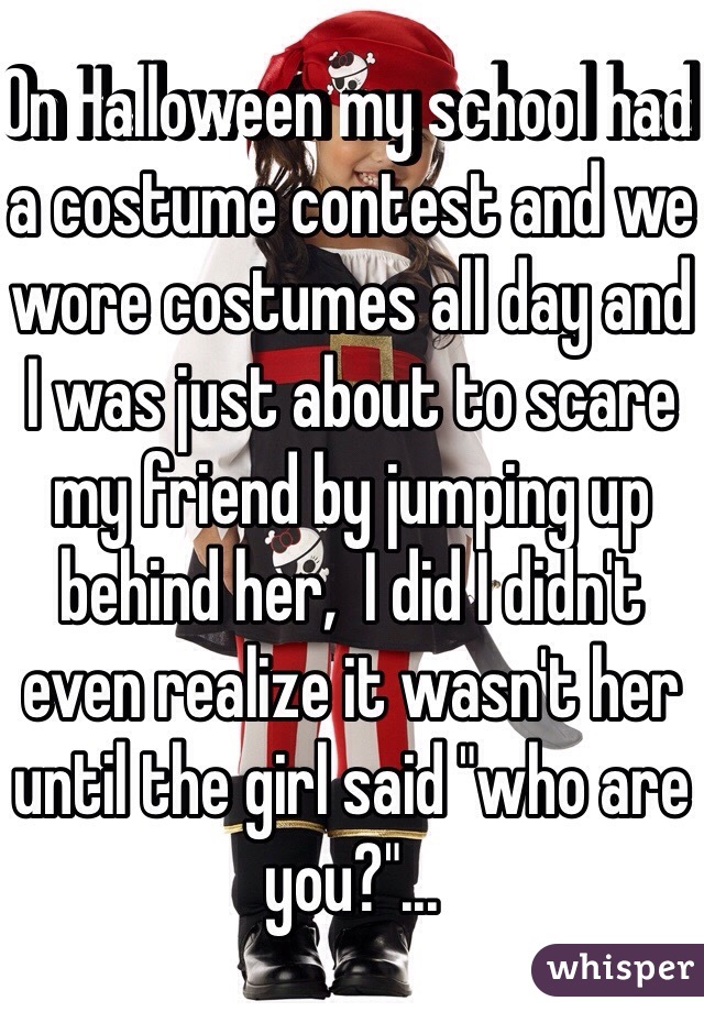 On Halloween my school had a costume contest and we wore costumes all day and I was just about to scare my friend by jumping up behind her,  I did I didn't even realize it wasn't her until the girl said "who are you?"...