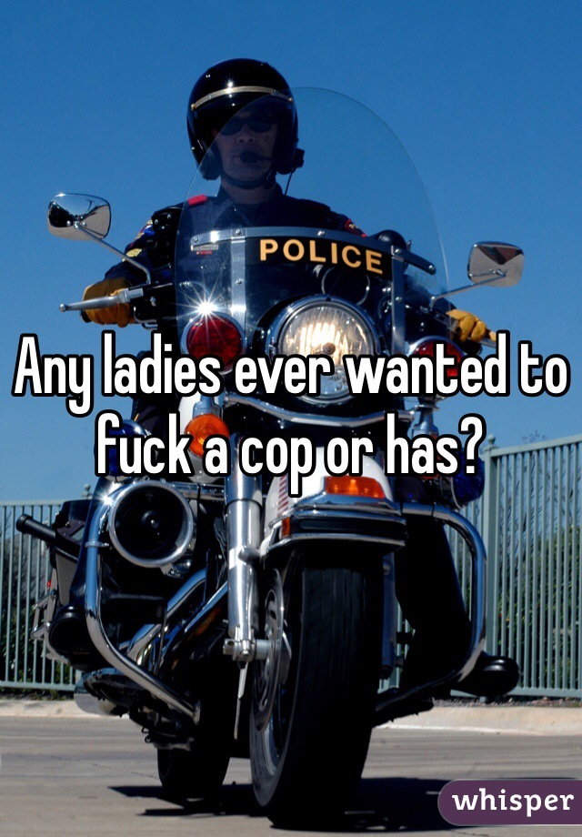 Any ladies ever wanted to fuck a cop or has?