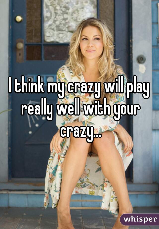 I think my crazy will play really well with your crazy...