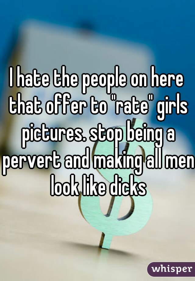 I hate the people on here that offer to "rate" girls pictures. stop being a pervert and making all men look like dicks