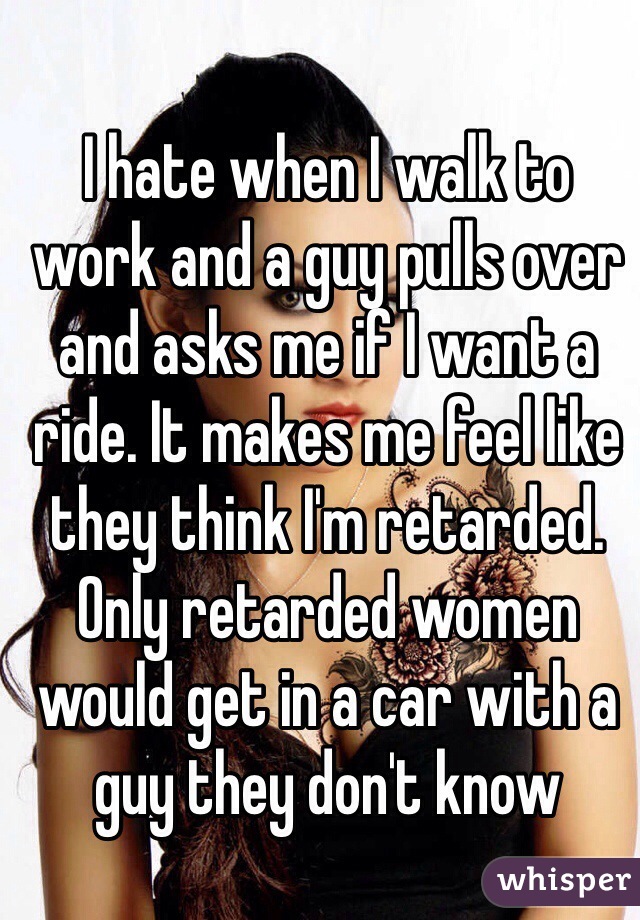I hate when I walk to work and a guy pulls over and asks me if I want a ride. It makes me feel like they think I'm retarded. Only retarded women would get in a car with a guy they don't know