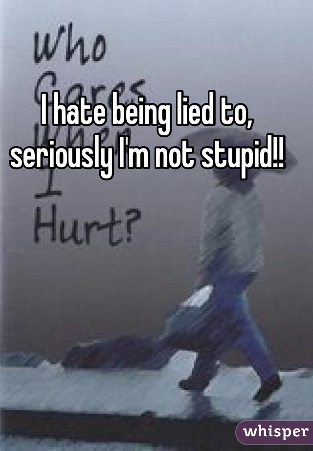 I hate being lied to, seriously I'm not stupid!!