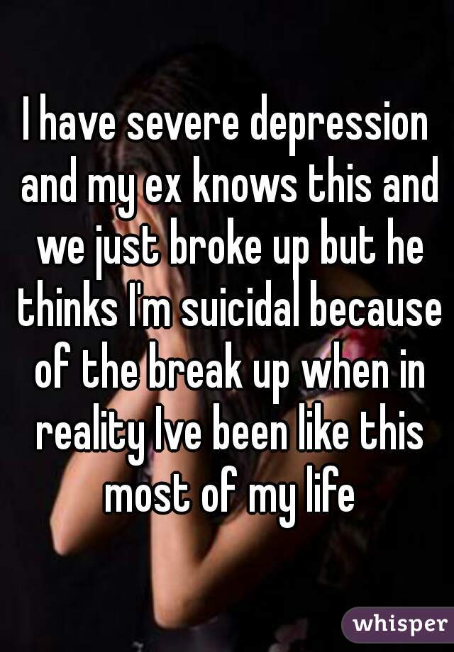 I have severe depression and my ex knows this and we just broke up but he thinks I'm suicidal because of the break up when in reality Ive been like this most of my life