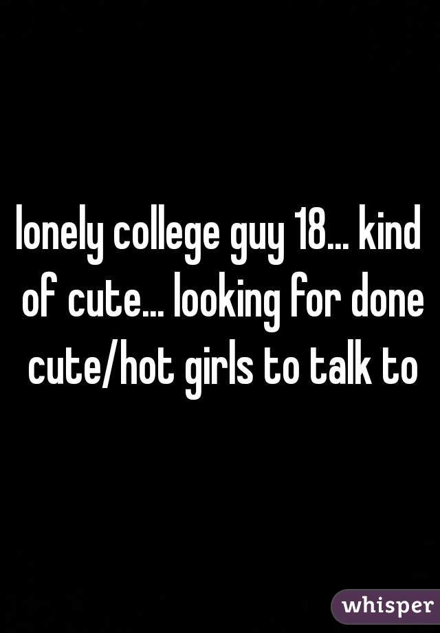 lonely college guy 18... kind of cute... looking for done cute/hot girls to talk to