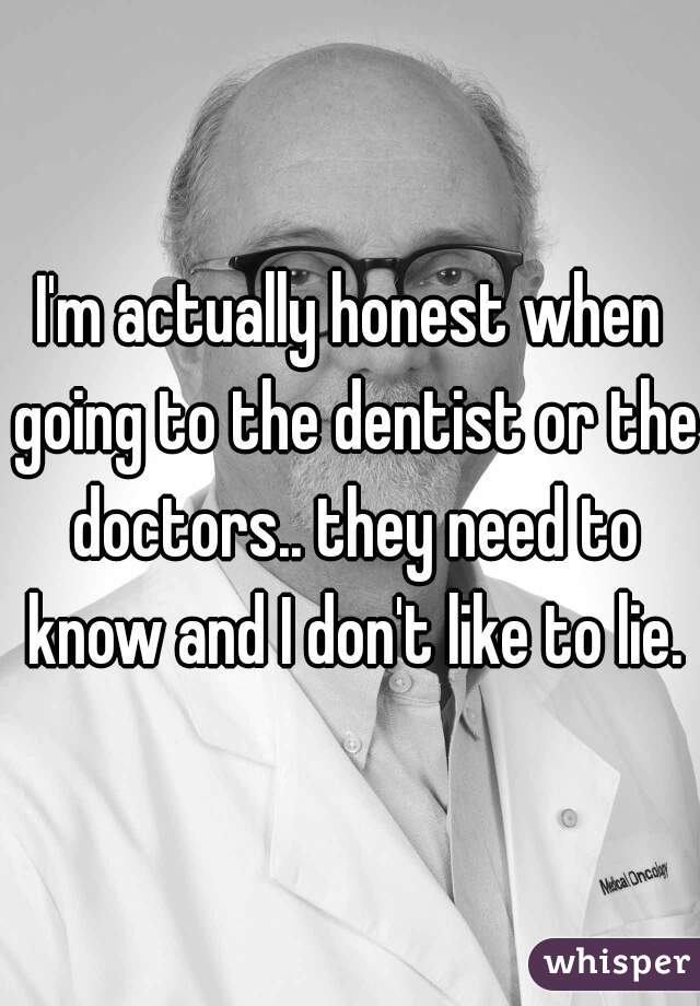 I'm actually honest when going to the dentist or the doctors.. they need to know and I don't like to lie.