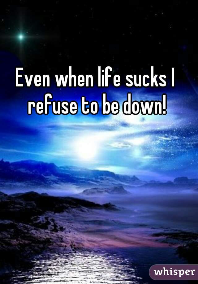 Even when life sucks I refuse to be down!