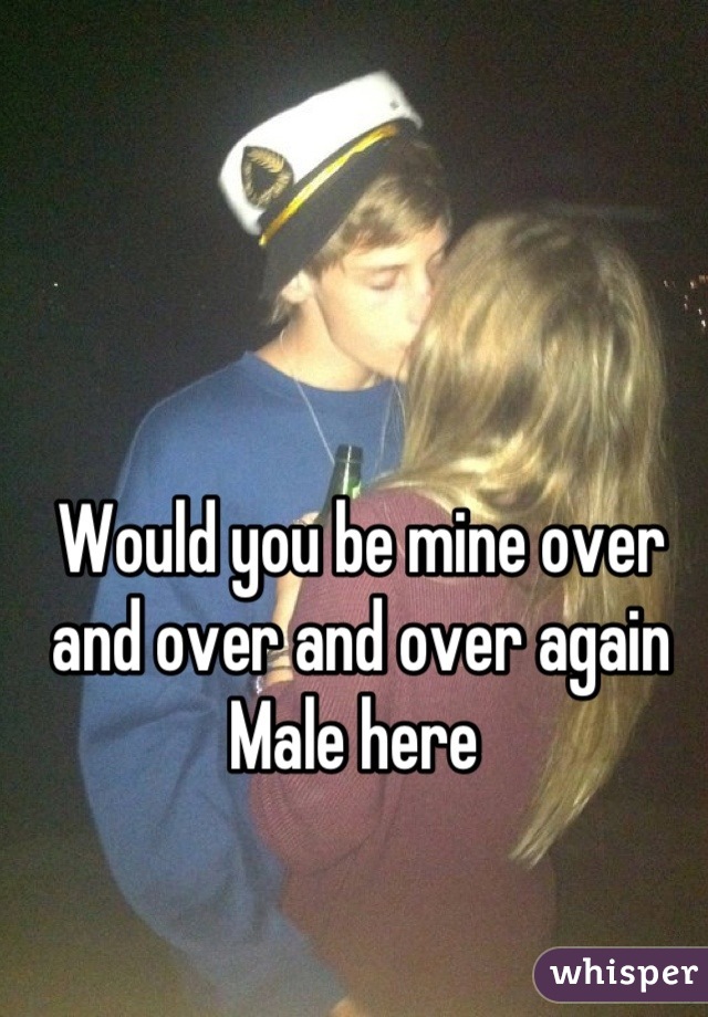 Would you be mine over and over and over again 
Male here 