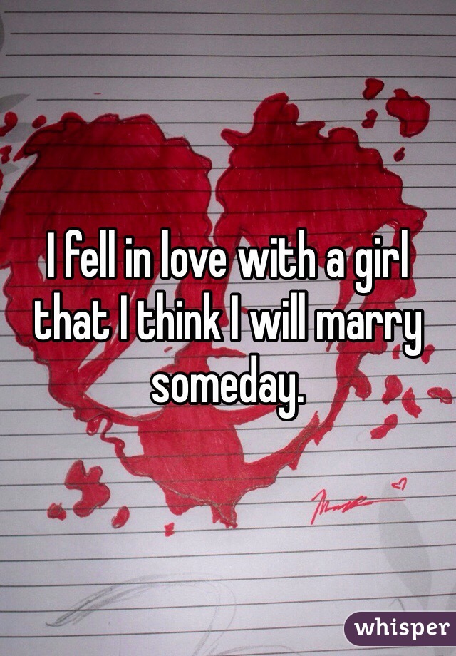 I fell in love with a girl that I think I will marry someday.