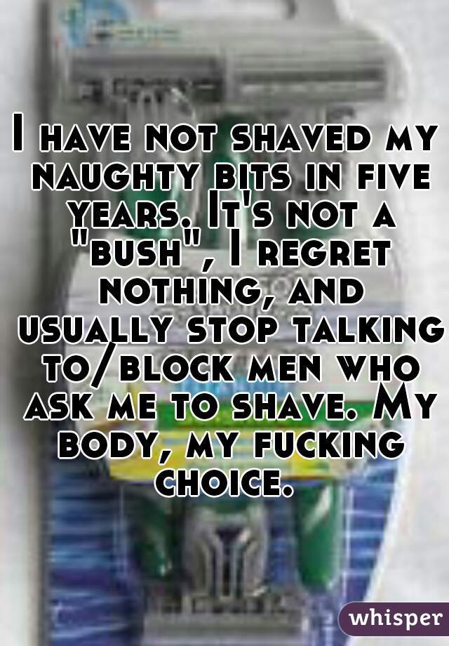 I have not shaved my naughty bits in five years. It's not a "bush", I regret nothing, and usually stop talking to/block men who ask me to shave. My body, my fucking choice. 