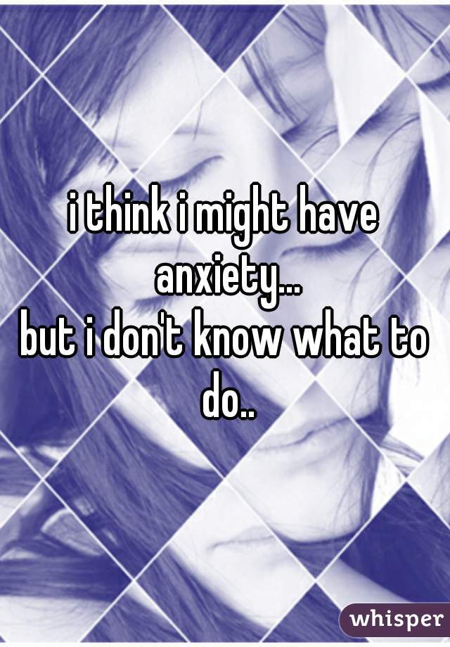 i think i might have anxiety...
but i don't know what to do..