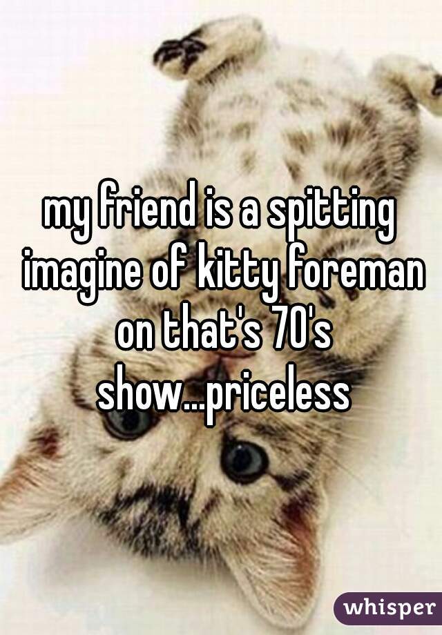 my friend is a spitting imagine of kitty foreman on that's 70's show...priceless
