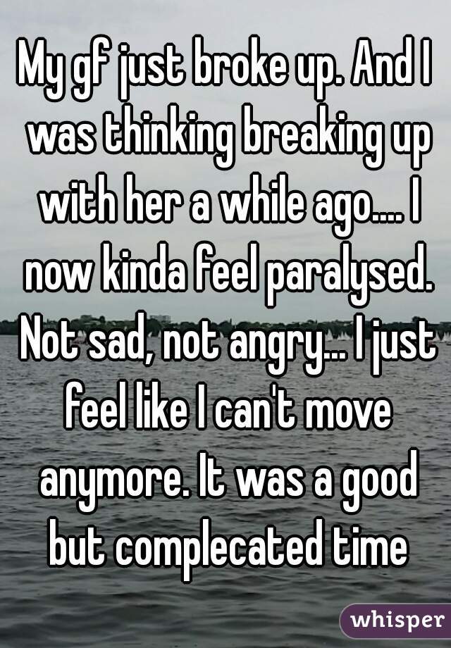 My gf just broke up. And I was thinking breaking up with her a while ago.... I now kinda feel paralysed. Not sad, not angry... I just feel like I can't move anymore. It was a good but complecated time