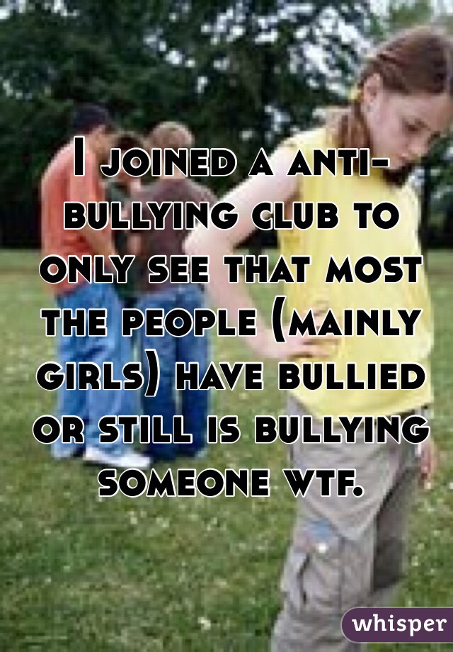 I joined a anti-bullying club to only see that most the people (mainly girls) have bullied or still is bullying someone wtf.