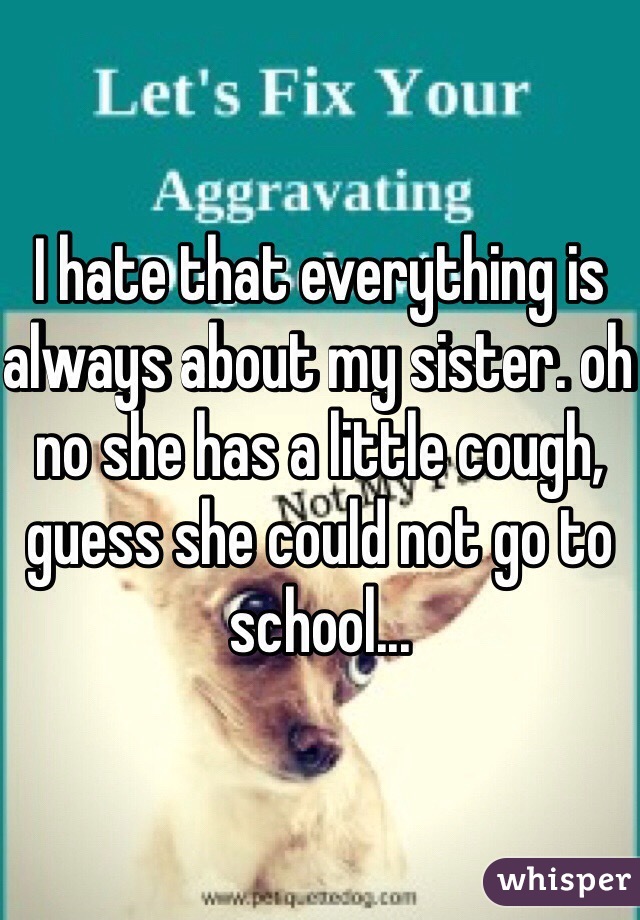 I hate that everything is always about my sister. oh no she has a little cough, guess she could not go to school...