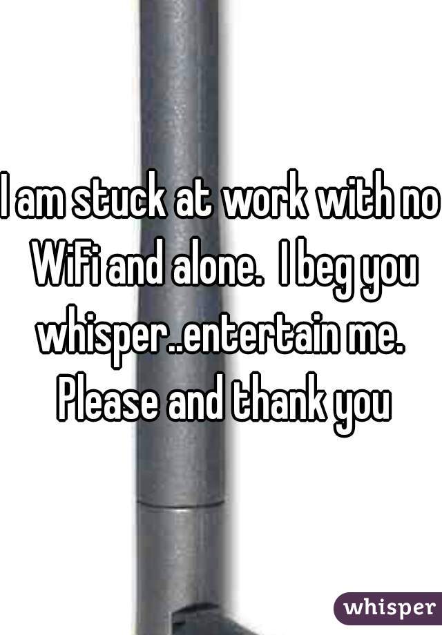 I am stuck at work with no WiFi and alone.  I beg you whisper..entertain me.  Please and thank you