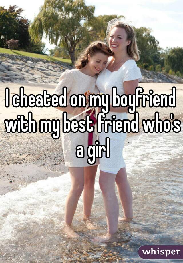 I cheated on my boyfriend with my best friend who's a girl