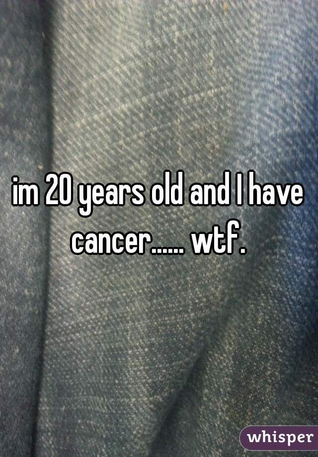 im 20 years old and I have cancer...... wtf. 