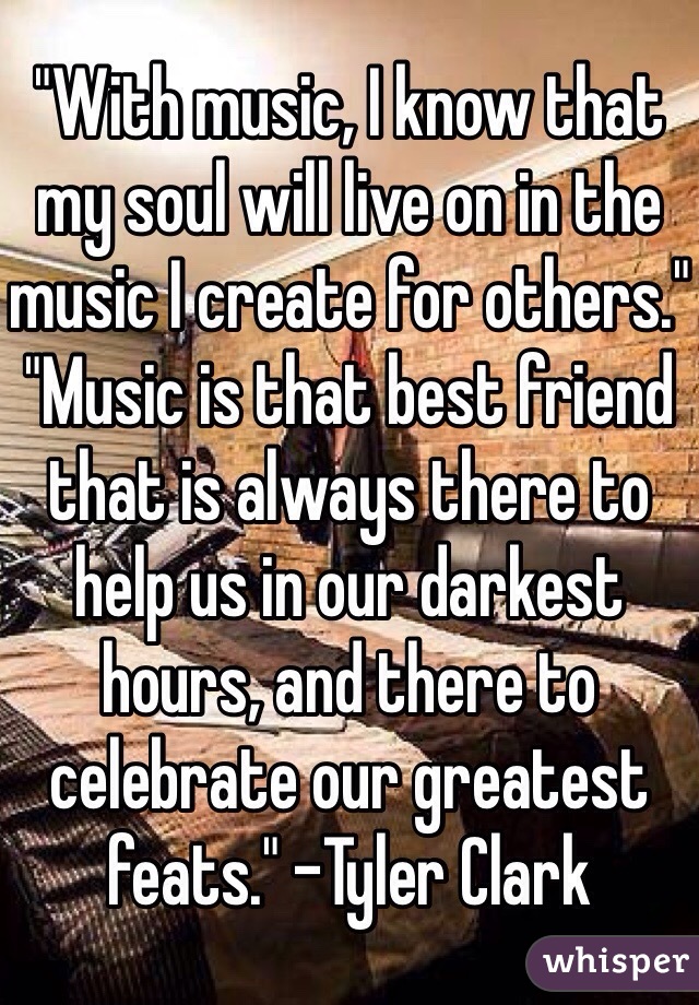 "With music, I know that my soul will live on in the music I create for others." "Music is that best friend that is always there to help us in our darkest hours, and there to celebrate our greatest feats." -Tyler Clark