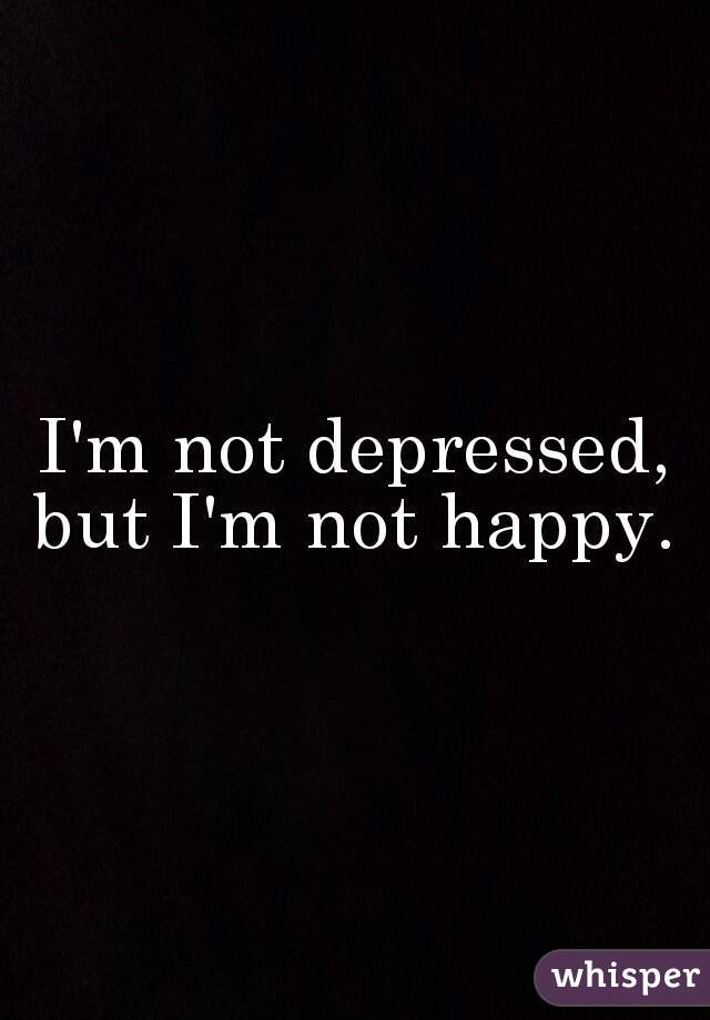 I'm not depressed, but I'm not happy. 