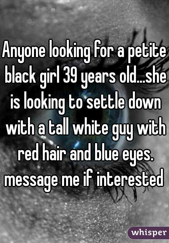 Anyone looking for a petite black girl 39 years old...she is looking to settle down with a tall white guy with red hair and blue eyes. message me if interested 
