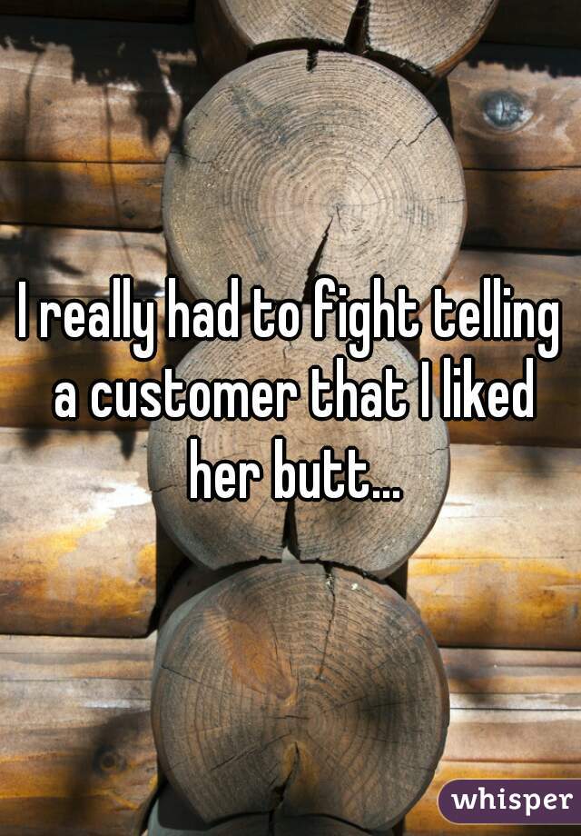 I really had to fight telling a customer that I liked her butt...
