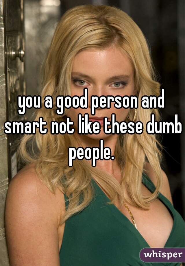 you a good person and smart not like these dumb people. 