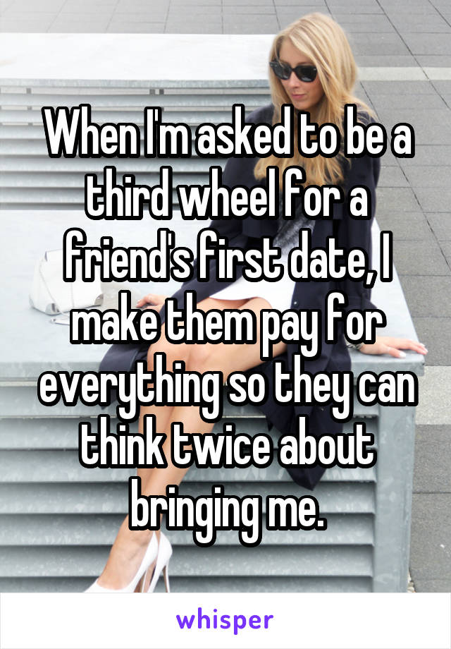 When I'm asked to be a third wheel for a friend's first date, I make them pay for everything so they can think twice about bringing me.