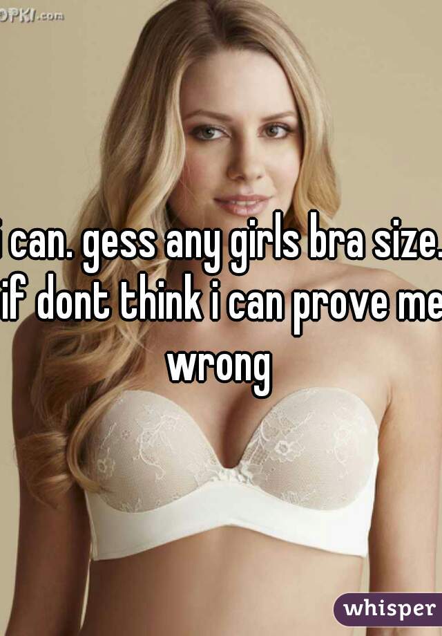 i can. gess any girls bra size. if dont think i can prove me wrong 