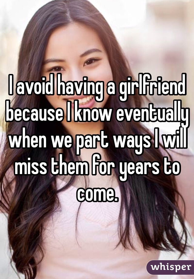 I avoid having a girlfriend because I know eventually when we part ways I will miss them for years to come. 