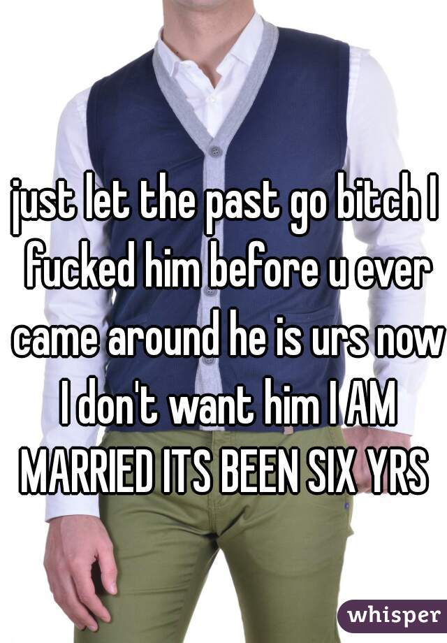 just let the past go bitch I fucked him before u ever came around he is urs now I don't want him I AM MARRIED ITS BEEN SIX YRS 