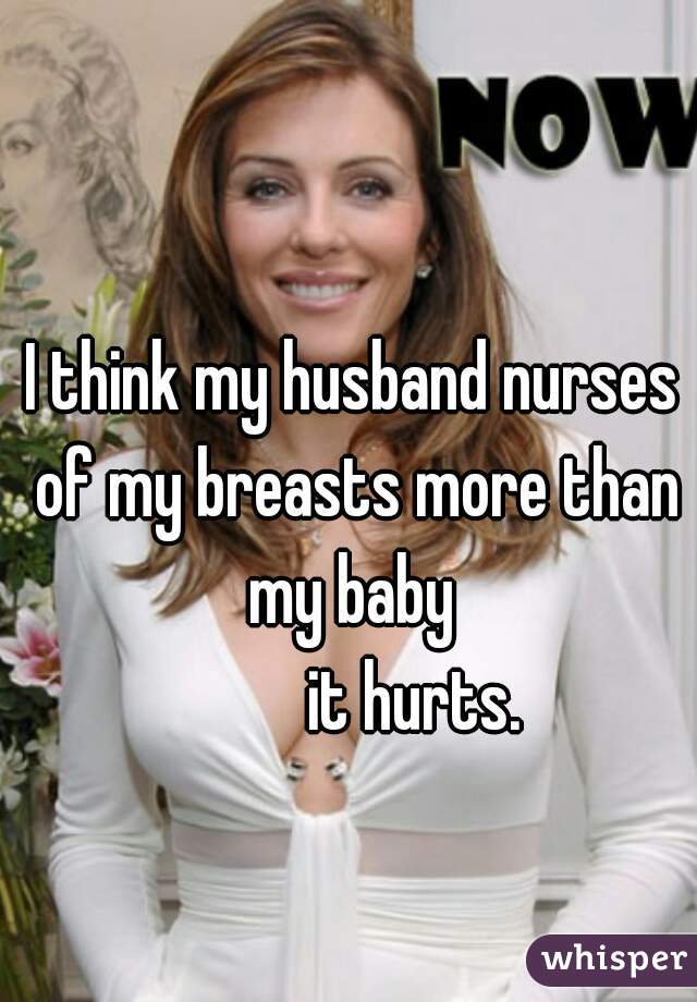 I think my husband nurses of my breasts more than my baby 
          it hurts. 