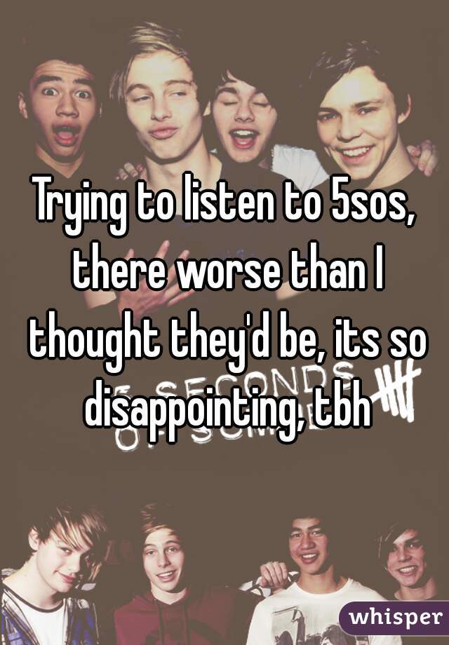 Trying to listen to 5sos, there worse than I thought they'd be, its so disappointing, tbh