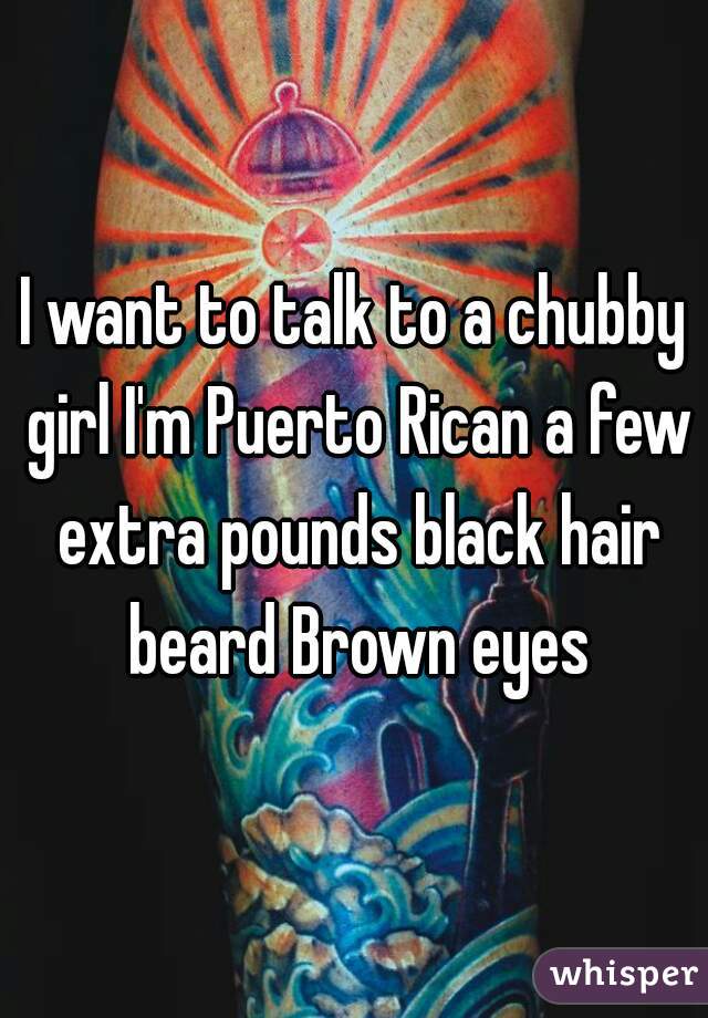 I want to talk to a chubby girl I'm Puerto Rican a few extra pounds black hair beard Brown eyes