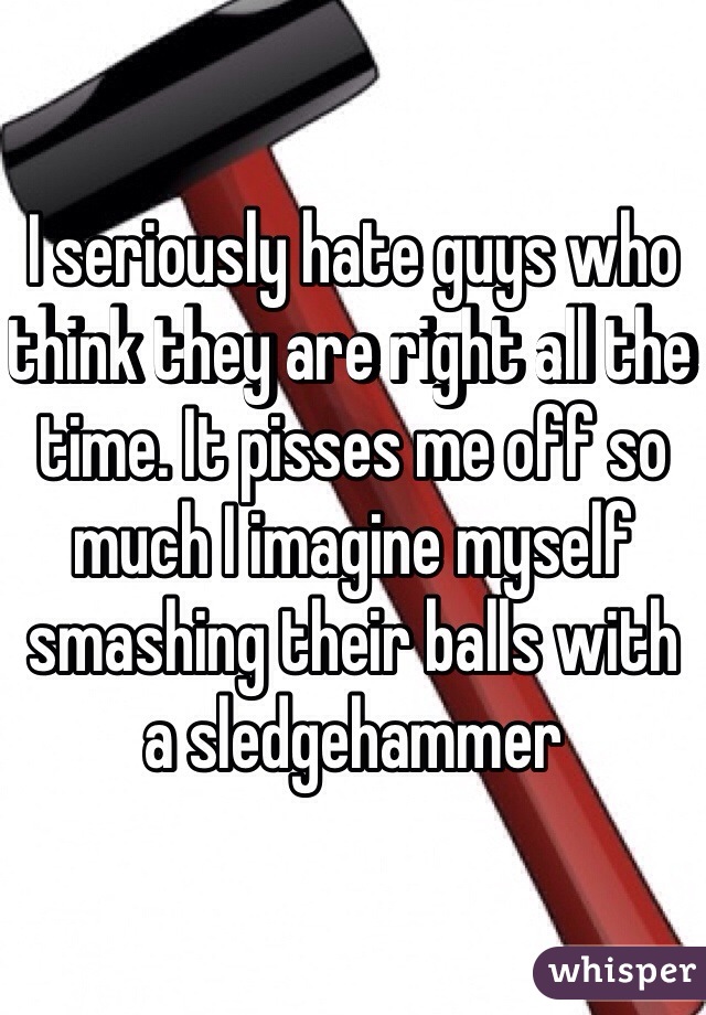 I seriously hate guys who think they are right all the time. It pisses me off so much I imagine myself smashing their balls with a sledgehammer 
