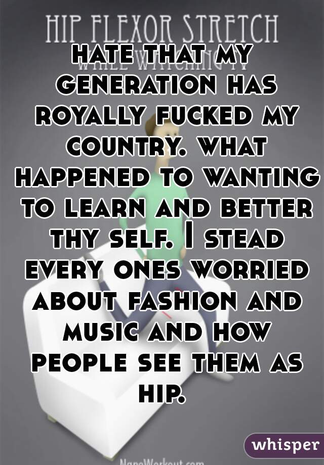 hate that my generation has royally fucked my country. what happened to wanting to learn and better thy self. I stead every ones worried about fashion and music and how people see them as hip. 