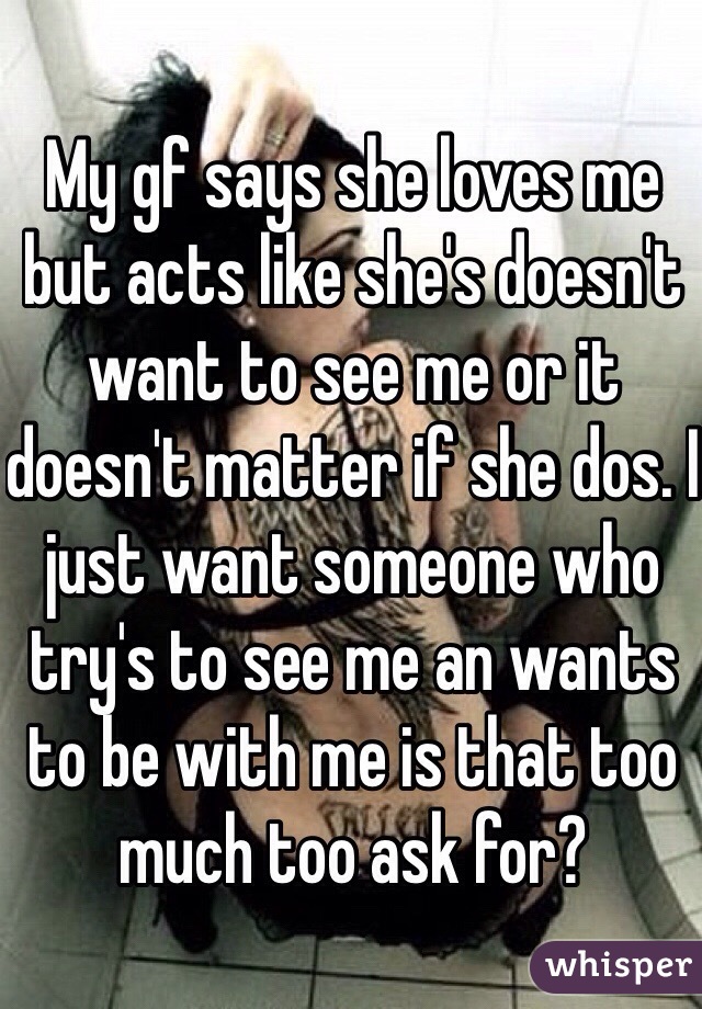 My gf says she loves me but acts like she's doesn't  want to see me or it doesn't matter if she dos. I just want someone who try's to see me an wants to be with me is that too much too ask for? 