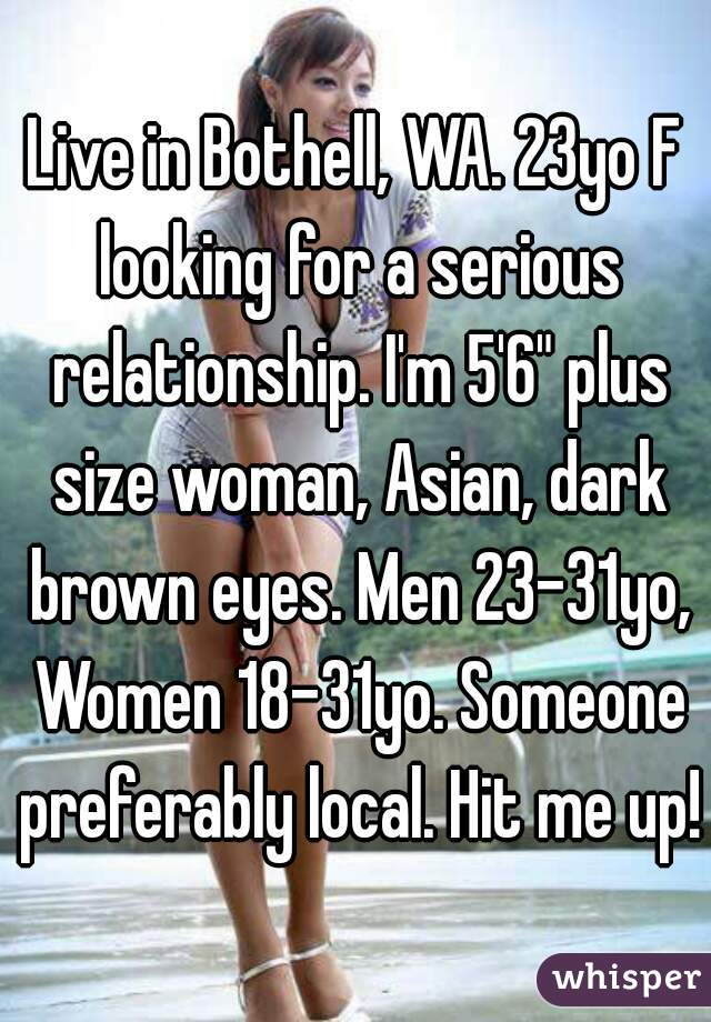 Live in Bothell, WA. 23yo F looking for a serious relationship. I'm 5'6" plus size woman, Asian, dark brown eyes. Men 23-31yo, Women 18-31yo. Someone preferably local. Hit me up!