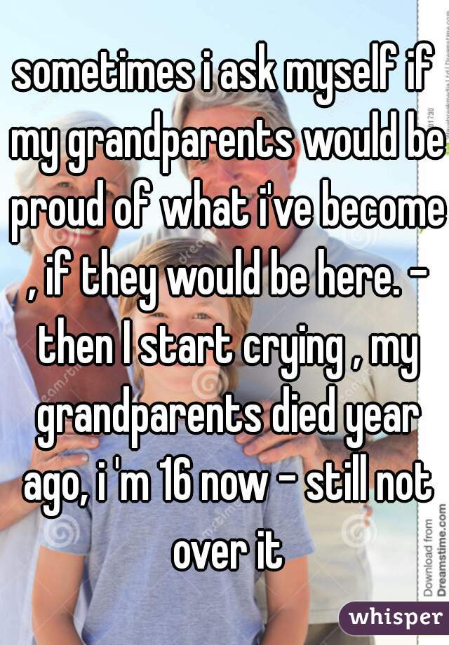 sometimes i ask myself if my grandparents would be proud of what i've become , if they would be here. - then I start crying , my grandparents died year ago, i 'm 16 now - still not over it