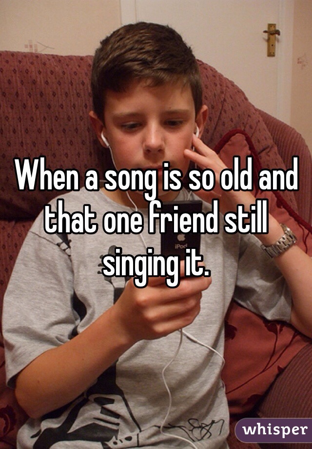 When a song is so old and that one friend still singing it.